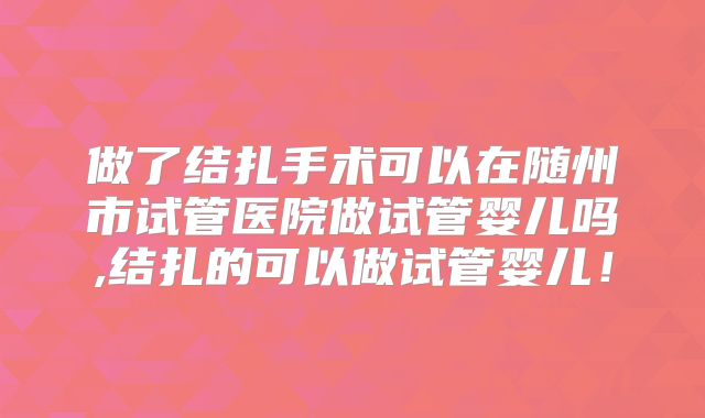 做了结扎手术可以在随州市试管医院做试管婴儿吗,结扎的可以做试管婴儿!