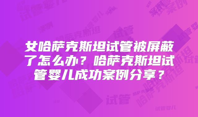 女哈萨克斯坦试管被屏蔽了怎么办？哈萨克斯坦试管婴儿成功案例分享？