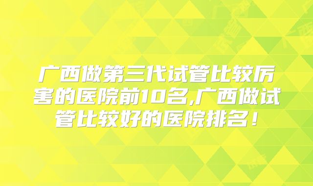 广西做第三代试管比较厉害的医院前10名,广西做试管比较好的医院排名！
