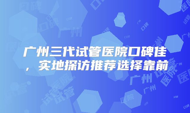 广州三代试管医院口碑佳，实地探访推荐选择靠前