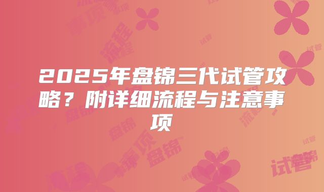 2025年盘锦三代试管攻略？附详细流程与注意事项