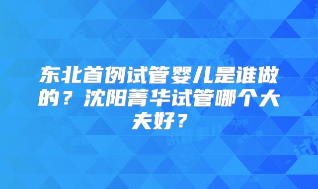 东北首例试管婴儿是谁做的？沈阳菁华试管哪个大夫好？