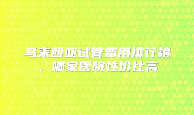 马来西亚试管费用排行榜，哪家医院性价比高