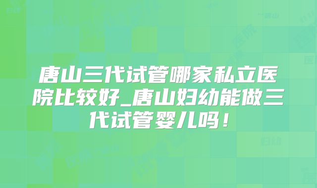唐山三代试管哪家私立医院比较好_唐山妇幼能做三代试管婴儿吗！
