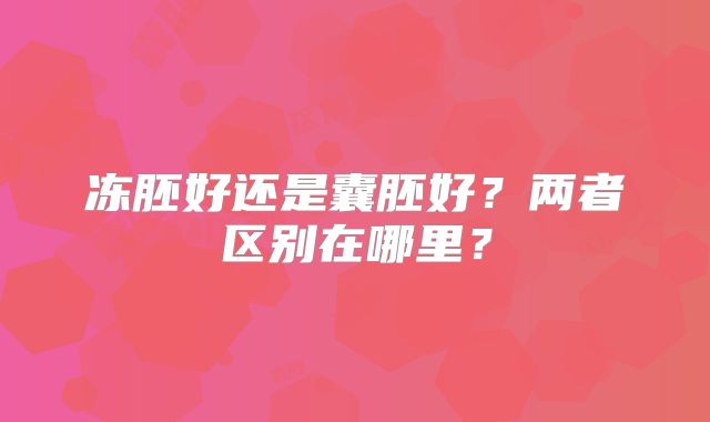 冻胚好还是囊胚好？两者区别在哪里？