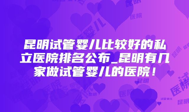 昆明试管婴儿比较好的私立医院排名公布_昆明有几家做试管婴儿的医院!