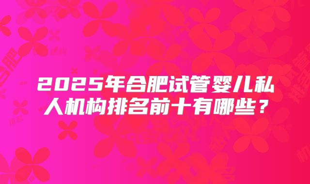 2025年合肥试管婴儿私人机构排名前十有哪些？
