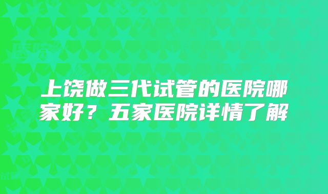 上饶做三代试管的医院哪家好？五家医院详情了解