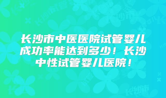 长沙市中医医院试管婴儿成功率能达到多少！长沙中性试管婴儿医院！