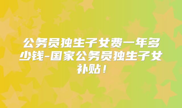 公务员独生子女费一年多少钱-国家公务员独生子女补贴!