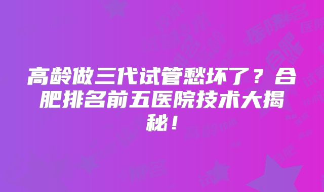 高龄做三代试管愁坏了？合肥排名前五医院技术大揭秘！