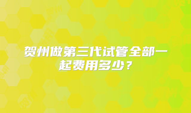 贺州做第三代试管全部一起费用多少？