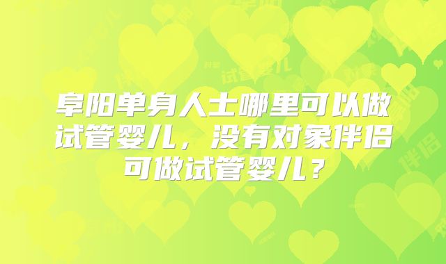 阜阳单身人士哪里可以做试管婴儿，没有对象伴侣可做试管婴儿？