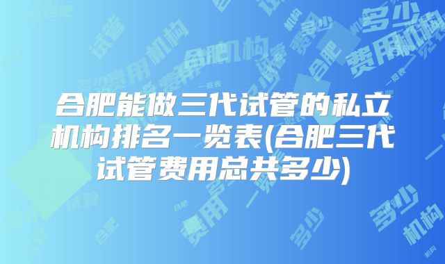 合肥能做三代试管的私立机构排名一览表(合肥三代试管费用总共多少)