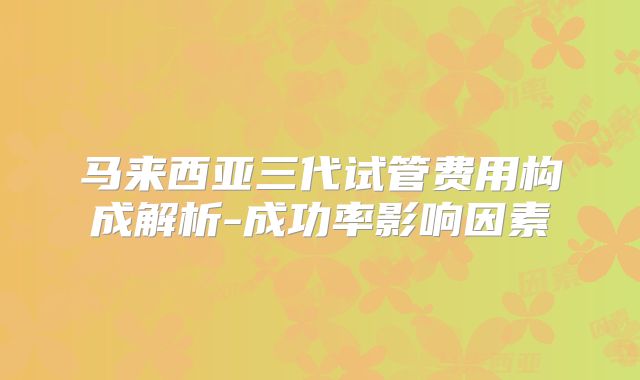 马来西亚三代试管费用构成解析-成功率影响因素