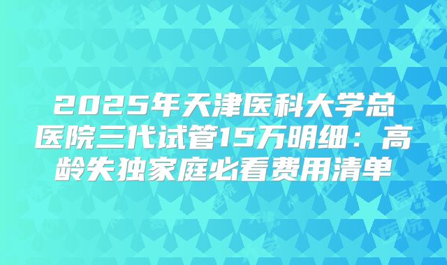 2025年天津医科大学总医院三代试管15万明细：高龄失独家庭必看费用清单