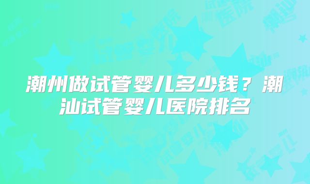 潮州做试管婴儿多少钱？潮汕试管婴儿医院排名