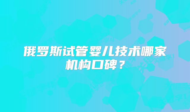 俄罗斯试管婴儿技术哪家机构口碑?