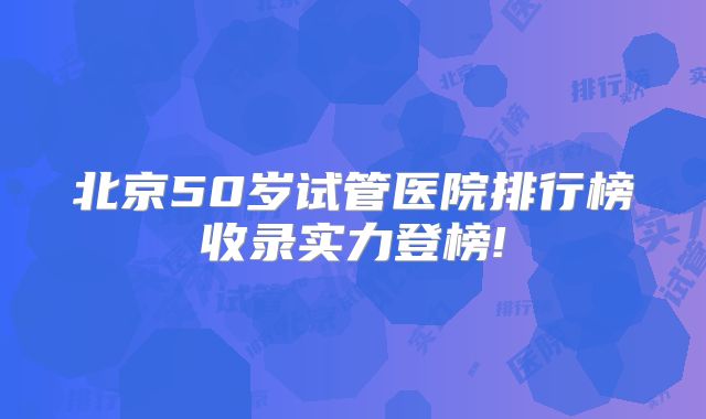 北京50岁试管医院排行榜收录实力登榜!