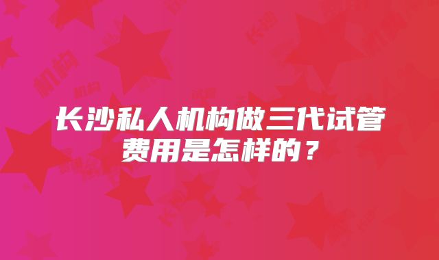 长沙私人机构做三代试管费用是怎样的?