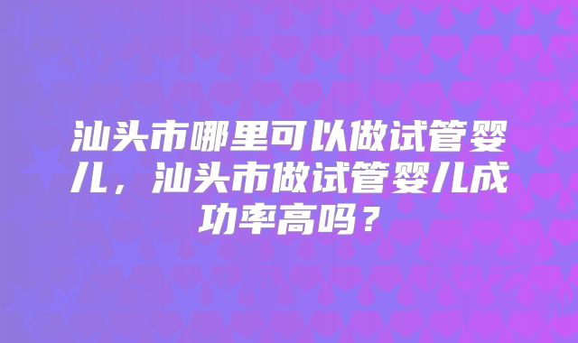 汕头市哪里可以做试管婴儿,汕头市做试管婴儿成功率高吗?