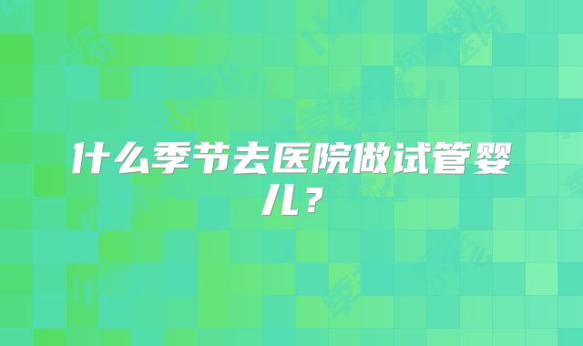 什么季节去医院做试管婴儿?