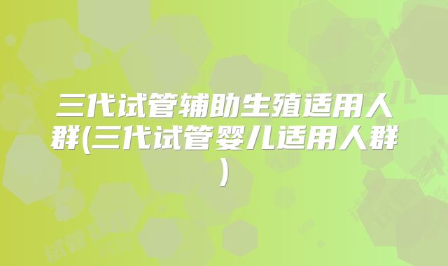三代试管辅助生殖适用人群(三代试管婴儿适用人群)