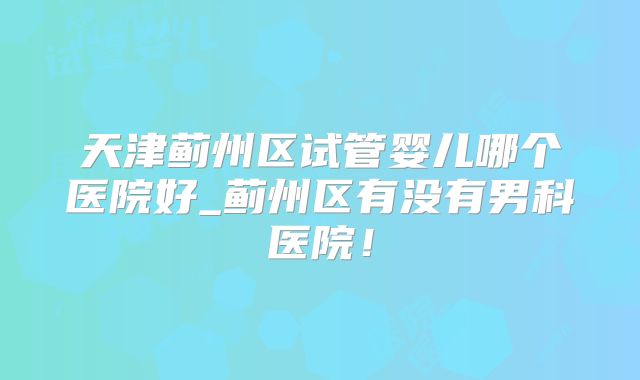 天津蓟州区试管婴儿哪个医院好_蓟州区有没有男科医院！