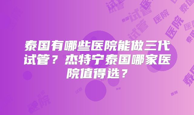 泰国有哪些医院能做三代试管？杰特宁泰国哪家医院值得选？