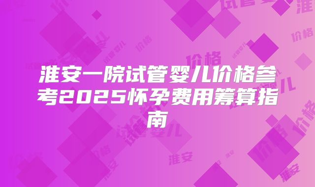 淮安一院试管婴儿价格参考2025怀孕费用筹算指南