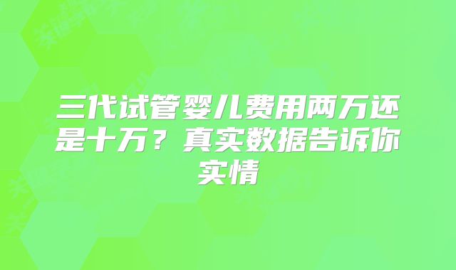 三代试管婴儿费用两万还是十万?真实数据告诉你实情