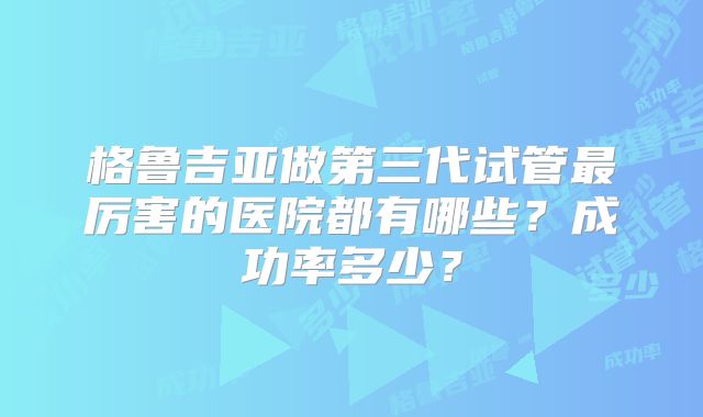 格鲁吉亚做第三代试管最厉害的医院都有哪些?成功率多少?