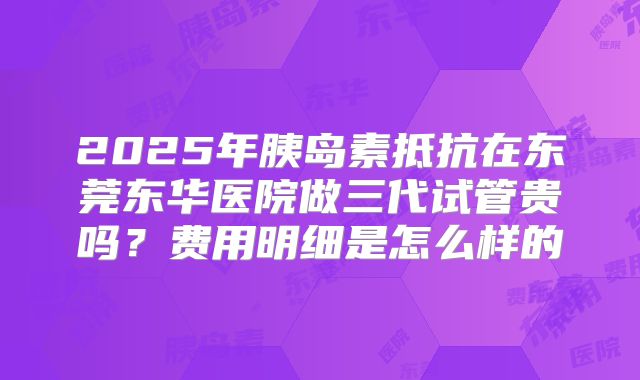 2025年胰岛素抵抗在东莞东华医院做三代试管贵吗?费用明细是怎么样的