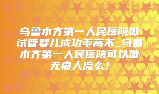 乌鲁木齐第一人民医院做试管婴儿成功率高不_乌鲁木齐第一人民医院可以做无痛人流么!
