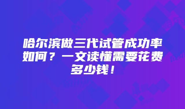哈尔滨做三代试管成功率如何？一文读懂需要花费多少钱！