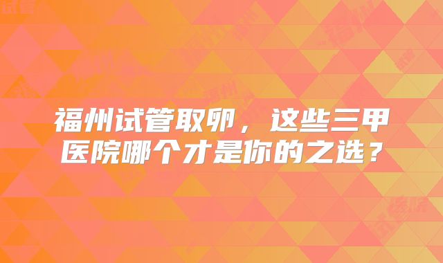 福州试管取卵，这些三甲医院哪个才是你的之选？