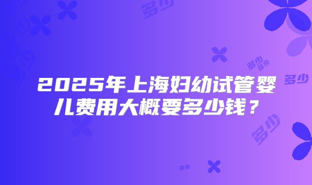 2025年上海妇幼试管婴儿费用大概要多少钱？