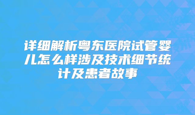 详细解析粤东医院试管婴儿怎么样涉及技术细节统计及患者故事