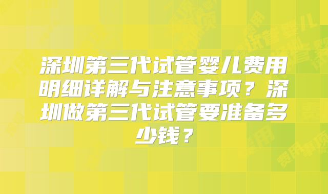 深圳第三代试管婴儿费用明细详解与注意事项？深圳做第三代试管要准备多少钱？