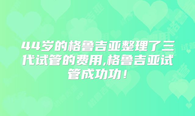 44岁的格鲁吉亚整理了三代试管的费用,格鲁吉亚试管成功功!