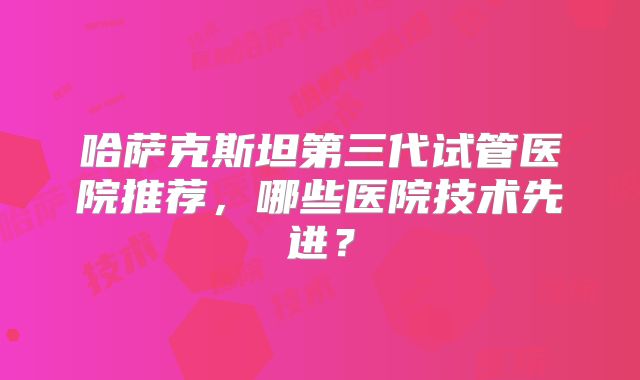 哈萨克斯坦第三代试管医院推荐，哪些医院技术先进？