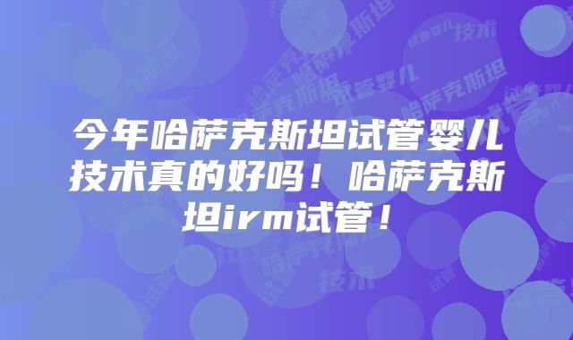 今年哈萨克斯坦试管婴儿技术真的好吗!哈萨克斯坦irm试管!