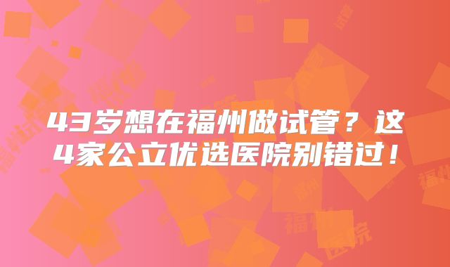 43岁想在福州做试管？这4家公立优选医院别错过！