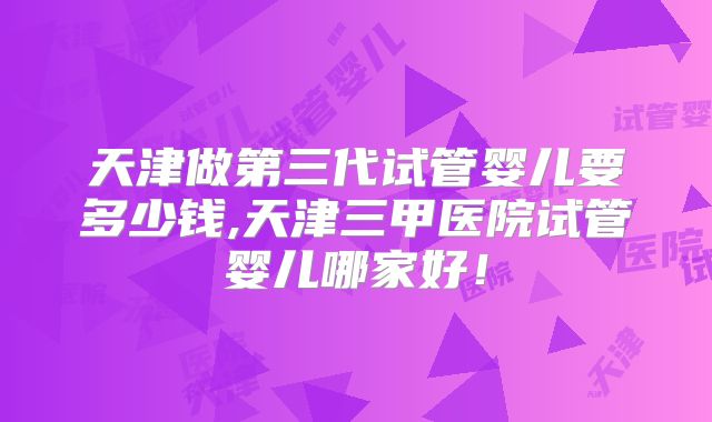 天津做第三代试管婴儿要多少钱,天津三甲医院试管婴儿哪家好！