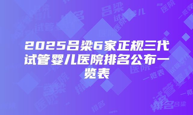 2025吕梁6家正规三代试管婴儿医院排名公布一览表