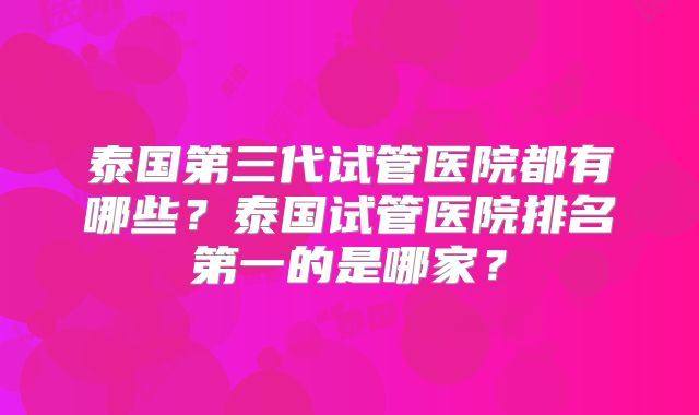 泰国第三代试管医院都有哪些？泰国试管医院排名第一的是哪家？