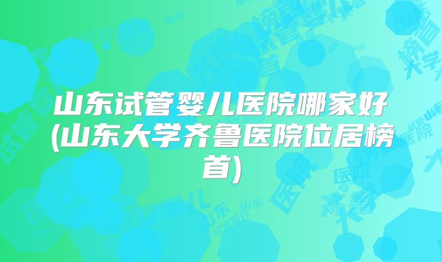山东试管婴儿医院哪家好(山东大学齐鲁医院位居榜首)