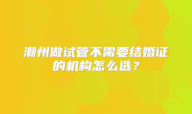 潮州做试管不需要结婚证的机构怎么选？