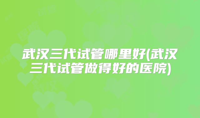 武汉三代试管哪里好(武汉三代试管做得好的医院)