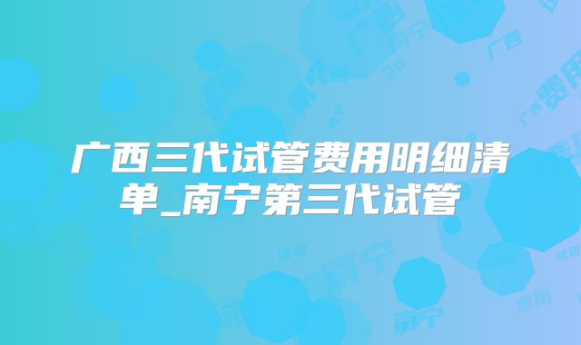 广西三代试管费用明细清单_南宁第三代试管